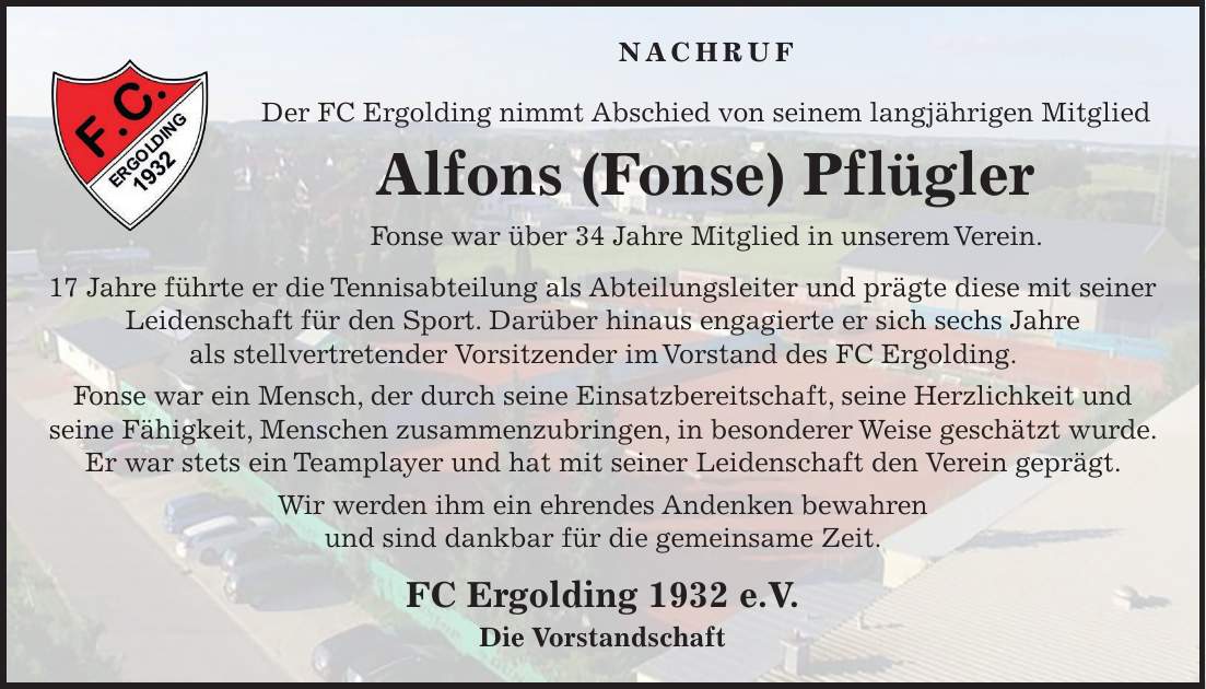 NACHRUF Der FC Ergolding nimmt Abschied von seinem langjährigen Mitglied Alfons (Fonse) Pflügler Fonse war über 34 Jahre Mitglied in unserem Verein. 17 Jahre führte er die Tennisabteilung als Abteilungsleiter und prägte diese mit seiner Leidenschaft für den Sport. Darüber hinaus engagierte er sich sechs Jahre als stellvertretender Vorsitzender im Vorstand des FC Ergolding. Fonse war ein Mensch, der durch seine Einsatzbereitschaft, seine Herzlichkeit und seine Fähigkeit, Menschen zusammenzubringen, in besonderer Weise geschätzt wurde. Er war stets ein Teamplayer und hat mit seiner Leidenschaft den Verein geprägt. Wir werden ihm ein ehrendes Andenken bewahren und sind dankbar für die gemeinsame Zeit. FC Ergolding 1932 e.V. Die Vorstandschaft