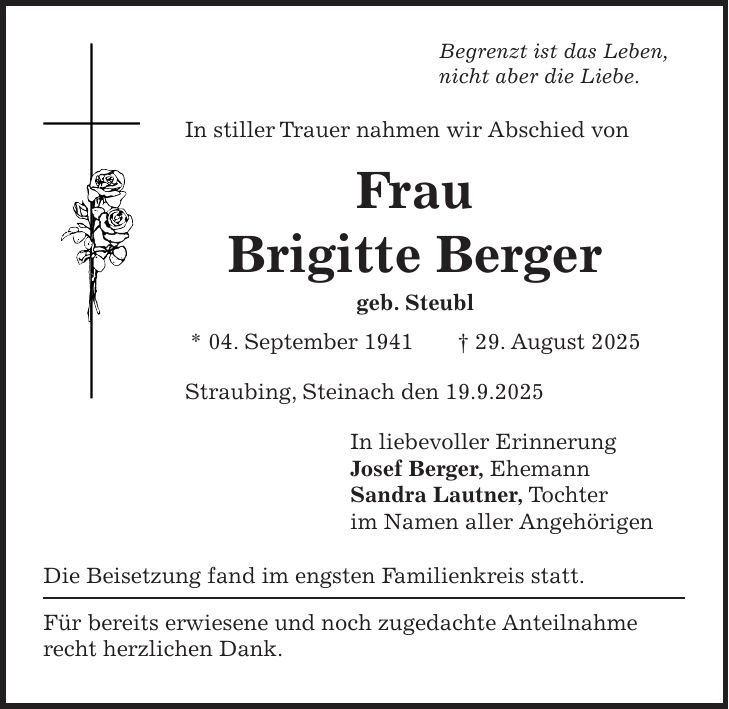 Begrenzt ist das Leben, nicht aber die Liebe. In stiller Trauer nahmen wir Abschied von Frau Brigitte Berger geb. Steubl * 04. September 1941 + 29. August 2025 Straubing, Steinach den 19.9.2025 In liebevoller Erinnerung Josef Berger, Ehemann Sandra Lautner, Tochter im Namen aller Angehörigen Die Beisetzung fand im engsten Familienkreis statt. Für bereits erwiesene und noch zugedachte Anteilnahme recht herzlichen Dank.