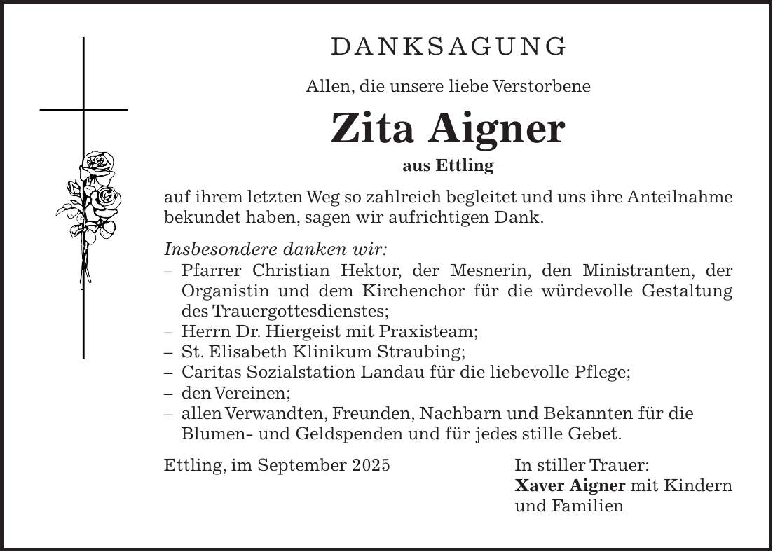 DANKSAGUNG Allen, die unsere liebe Verstorbene Zita Aigner aus Ettling auf ihrem letzten Weg so zahlreich begleitet und uns ihre Anteilnahme bekundet haben, sagen wir aufrichtigen Dank. Insbesondere danken wir: - Pfarrer Christian Hektor, der Mesnerin, den Ministranten, der Organistin und dem Kirchenchor für die würdevolle Gestaltung des Trauergottesdienstes; - Herrn Dr. Hiergeist mit Praxisteam; - St. Elisabeth Klinikum Straubing; - Caritas Sozialstation Landau für die liebevolle Pflege; - den Vereinen; - allen Verwandten, Freunden, Nachbarn und Bekannten für die Blumen- und Geldspenden und für jedes stille Gebet. Ettling, im September 2025 In stiller Trauer: Xaver Aigner mit Kindern und Familien
