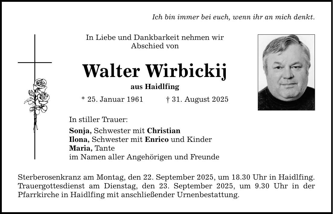 Ich bin immer bei euch, wenn ihr an mich denkt. In Liebe und Dankbarkeit nehmen wir Abschied von Walter Wirbickij aus Haidlfing * 25. Januar 1961 _ 31. August 2025 In stiller Trauer: Sonja, Schwester mit Christian Ilona, Schwester mit Enrico und Kinder Maria, Tante im Namen aller Angehörigen und Freunde Sterberosenkranz am Montag, den 22. September 2025, um 18.30 Uhr in Haidlfing. Trauergottesdienst am Dienstag, den 23. September 2025, um 9.30 Uhr in der Pfarrkirche in Haidlfing mit anschließender Urnenbestattung.