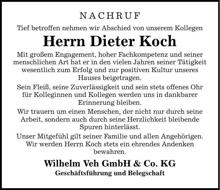 Nachruf Tief betroffen nehmen wir Abschied von unserem Kollegen Herrn Dieter Koch Mit großem Engagement, hoher Fachkompetenz und seiner menschlichen Art hat er in den vielen Jahren seiner Tätigkeit wesentlich zum Erfolg und zur positiven Kultur unseres Hauses beigetragen. Sein Fleiß, seine Zuverlässigkeit und sein stets offenes Ohr für Kolleginnen und Kollegen werden uns in dankbarer Erinnerung bleiben. Wir trauern um einen Menschen, der nicht nur durch seine Arbeit, sondern auch durch seine Herzlichkeit bleibende Spuren hinterlässt. Unser Mitgefühl gilt seiner Familie und allen Angehörigen. Wir werden Herrn Koch stets ein ehrendes Andenken bewahren. Wilhelm Veh GmbH & Co. KG Geschäftsführung und Belegschaft