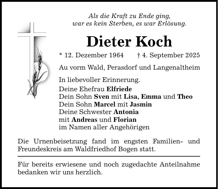 Als die Kraft zu Ende ging, war es kein Sterben, es war Erlösung. Dieter Koch * 12. Dezember 1964 _ 4. September 2025 Au vorm Wald, Perasdorf und Langenaltheim In liebevoller Erinnerung. Deine Ehefrau Elfriede Dein Sohn Sven mit Lisa, Emma und Theo Dein Sohn Marcel mit Jasmin Deine Schwester Antonia mit Andreas und Florian im Namen aller Angehörigen Die Urnenbeisetzung fand im engsten Familien- und Freundeskreis am Waldfriedhof Bogen statt. Für bereits erwiesene und noch zugedachte Anteilnahme bedanken wir uns herzlich.