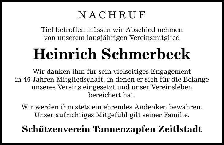 NACHRUF Tief betroffen müssen wir Abschied nehmen von unserem langjährigen Vereinsmitglied Heinrich Schmerbeck Wir danken ihm für sein vielseitiges Engagement in 46 Jahren Mitgliedschaft, in denen er sich für die Belange unseres Vereins eingesetzt und unser Vereinsleben bereichert hat. Wir werden ihm stets ein ehrendes Andenken bewahren. Unser aufrichtiges Mitgefühl gilt seiner Familie. Schützenverein Tannenzapfen Zeitlstadt