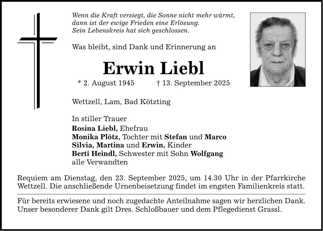Wenn die Kraft versiegt, die Sonne nicht mehr wärmt, dann ist der ewige Frieden eine Erlösung. Sein Lebenskreis hat sich geschlossen. Was bleibt, sind Dank und Erinnerung an Erwin Liebl * 2. August 1945 _ 13. September 2025 Wettzell, Lam, Bad Kötzting In stiller Trauer Rosina Liebl, Ehefrau Monika Plötz, Tochter mit Stefan und Marco Silvia, Martina und Erwin, Kinder Berti Heindl, Schwester mit Sohn Wolfgang alle Verwandten Requiem am Dienstag, den 23. September 2025, um 14.30 Uhr in der Pfarrkirche Wettzell. Die anschließende Urnenbeisetzung findet im engsten Familienkreis statt. Für bereits erwiesene und noch zugedachte Anteilnahme sagen wir herzlichen Dank. Unser besonderer Dank gilt Dres. Schloßbauer und dem Pflegedienst Grassl.