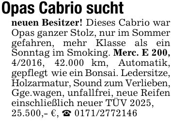 Opas Cabrio suchtneuen Besitzer! Dieses Cabrio war Opas ganzer Stolz, nur im Sommer gefahren, mehr Klasse als ein Sonntag im Smoking. Merc. E 200, 4/2016, 42.000 km, Automatik, gepflegt wie ein Bonsai. Ledersitze,Holzarmatur, Sound zum Verlieben,Gge.wagen, unfallfrei, neue Reifen einschließlich neuer TÜV 2025,25.500,- €, _ ***