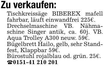 Zu verkaufen:Tischkreissäge BIBEREX mafell fahrbar, läuft einwandfrei 225€.Drechselmaschine VB. Nähmaschine Singer antik, ca. 60j. VB. Aqua Trolley A300 neuw. 59€.Bügelbrett Hailo, gelb, sehr Standfest, Klappbar 59€.Bürostuhl rojalblau od. grün. 25€._***