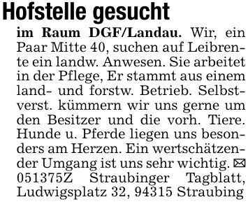 Hofstelle gesuchtim Raum DGF/Landau. Wir, ein Paar Mitte 40, suchen auf Leibrente ein landw. Anwesen. Sie arbeitet in der Pflege, Er stammt aus einem land- und forstw. Betrieb. Selbstverst. kümmern wir uns gerne um den Besitzer und die vorh. Tiere. Hunde u. Pferde liegen uns besonders am Herzen. Ein wertschätzender Umgang ist uns sehr wichtig. _ ***Z Straubinger Tagblatt, Ludwigsplatz 32, 94315 Straubing