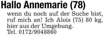Hallo Annemarie (78)wenn du noch auf der Suche bist, ruf mich an! Ich Alois (75) 80 kg, hier aus der Umgebung.Tel. ***