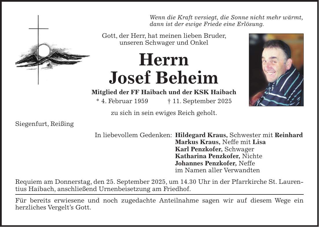 Wenn die Kraft versiegt, die Sonne nicht mehr wärmt, dann ist der ewige Friede eine Erlösung. Gott, der Herr, hat meinen lieben Bruder, unseren Schwager und Onkel Herrn Josef Beheim Mitglied der FF Haibach und der KSK Haibach * 4. Februar 1959 + 11. September 2025 zu sich in sein ewiges Reich geholt. Siegenfurt, Reißing In liebevollem Gedenken: Hildegard Kraus, Schwester mit Reinhard Markus Kraus, Neffe mit Lisa Karl Penzkofer, Schwager Katharina Penzkofer, Nichte Johannes Penzkofer, Neffe im Namen aller Verwandten Requiem am Donnerstag, den 25. September 2025, um 14.30 Uhr in der Pfarrkirche St. Laurentius Haibach, anschließend Urnenbeisetzung am Friedhof. Für bereits erwiesene und noch zugedachte Anteilnahme sagen wir auf diesem Wege ein herzliches Vergelt's Gott.