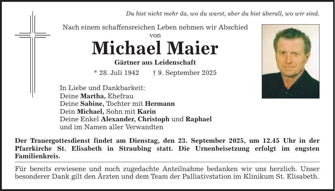 Du bist nicht mehr da, wo du warst, aber du bist überall, wo wir sind.Nach einem schaffensreichen Leben nehmen wir Abschied vonMichael MaierGärtner aus Leidenschaft* 28. Juli 1942 _ 9. September 2025In Liebe und Dankbarkeit:Deine Martha, EhefrauDeine Sabine, Tochter mit HermannDein Michael, Sohn mit KarinDeine Enkel Alexander, Christoph und Raphaelund im Namen aller VerwandtenDer Trauergottesdienst findet am Dienstag, den 23. September 2025, um 12.45 Uhr in der Pfarrkirche St. Elisabeth in Straubing statt. Die Urnenbeisetzung erfolgt im engsten ­Familienkreis.Für bereits erwiesene und noch zugedachte Anteilnahme bedanken wir uns herzlich. Unser ­besonderer Dank gilt den Ärzten und dem Team der Palliativstation im Klinikum St. Elisabeth.