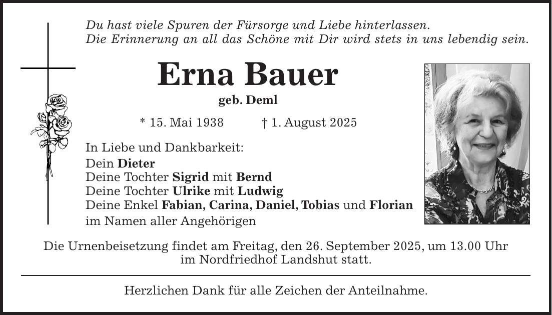 Du hast viele Spuren der Fürsorge und Liebe hinterlassen. Die Erinnerung an all das Schöne mit Dir wird stets in uns lebendig sein. Erna Bauer geb. Deml * 15. Mai 1938 + 1. August 2025 In Liebe und Dankbarkeit: Dein Dieter Deine Tochter Sigrid mit Bernd Deine Tochter Ulrike mit Ludwig Deine Enkel Fabian, Carina, Daniel, Tobias und Florian im Namen aller Angehörigen Die Urnenbeisetzung findet am Freitag, den 26. September 2025, um 13.00 Uhr im Nordfriedhof Landshut statt. Herzlichen Dank für alle Zeichen der Anteilnahme.