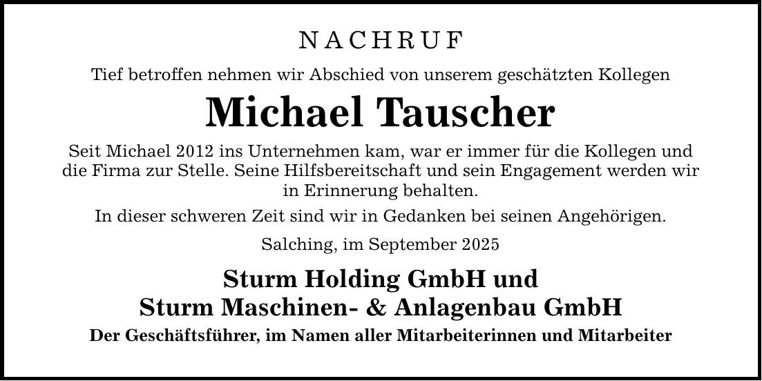 NACHRUF Tief betroffen nehmen wir Abschied von unserem geschätzten Kollegen Michael Tauscher Seit Michael 2012 ins Unternehmen kam, war er immer für die Kollegen und die Firma zur Stelle. Seine Hilfsbereitschaft und sein Engagement werden wir in Erinnerung behalten. In dieser schweren Zeit sind wir in Gedanken bei seinen Angehörigen. Salching, im September 2025 Sturm Holding GmbH und Sturm Maschinen- & Anlagenbau GmbH Der Geschäftsführer, im Namen aller Mitarbeiterinnen und Mitarbeiter