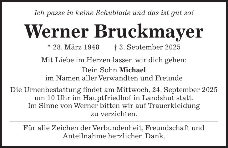 Ich passe in keine Schublade und das ist gut so! Werner Bruckmayer * 28. März 1948 + 3. September 2025 Mit Liebe im Herzen lassen wir dich gehen: Dein Sohn Michael im Namen aller Verwandten und Freunde Die Urnenbestattung findet am Mittwoch, 24. September 2025 um 10 Uhr im Hauptfriedhof in Landshut statt. Im Sinne von Werner bitten wir auf Trauerkleidung zu verzichten. Für alle Zeichen der Verbundenheit, Freundschaft und Anteilnahme herzlichen Dank.