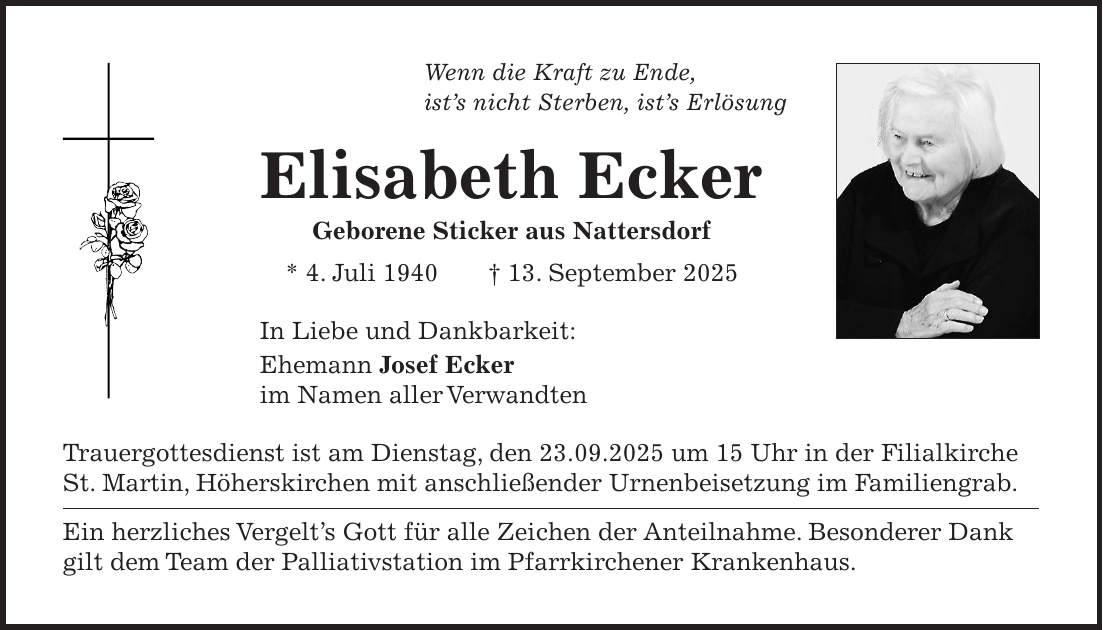  Wenn die Kraft zu Ende, ist's nicht Sterben, ist's Erlösung Elisabeth Ecker Geborene Sticker aus Nattersdorf * 4. Juli 1940 + 13. September 2025 In Liebe und Dankbarkeit: Ehemann Josef Ecker im Namen aller Verwandten Trauergottesdienst ist am Dienstag, den 23.09.2025 um 15 Uhr in der Filialkirche St. Martin, Höherskirchen mit anschließender Urnenbeisetzung im Familiengrab. Ein herzliches Vergelt's Gott für alle Zeichen der Anteilnahme. Besonderer Dank gilt dem Team der Palliativstation im Pfarrkirchener Krankenhaus. 