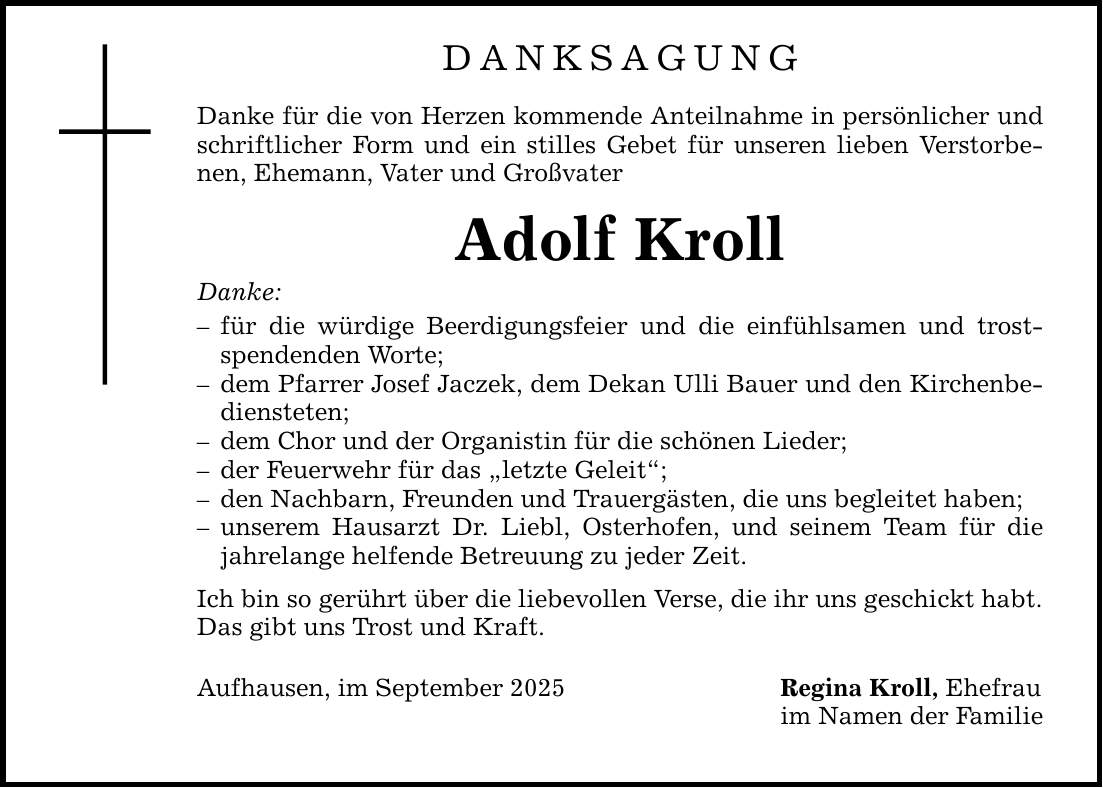 DANKSAGUNG Danke für die von Herzen kommende Anteilnahme in persönlicher und schriftlicher Form und ein stilles Gebet für unseren lieben Verstorbenen, Ehemann, Vater und Großvater Adolf Kroll Danke: - für die würdige Beerdigungsfeier und die einfühlsamen und trostspendenden Worte; - dem Pfarrer Josef Jaczek, dem Dekan Ulli Bauer und den Kirchenbediensteten; - dem Chor und der Organistin für die schönen Lieder; - der Feuerwehr für das 
