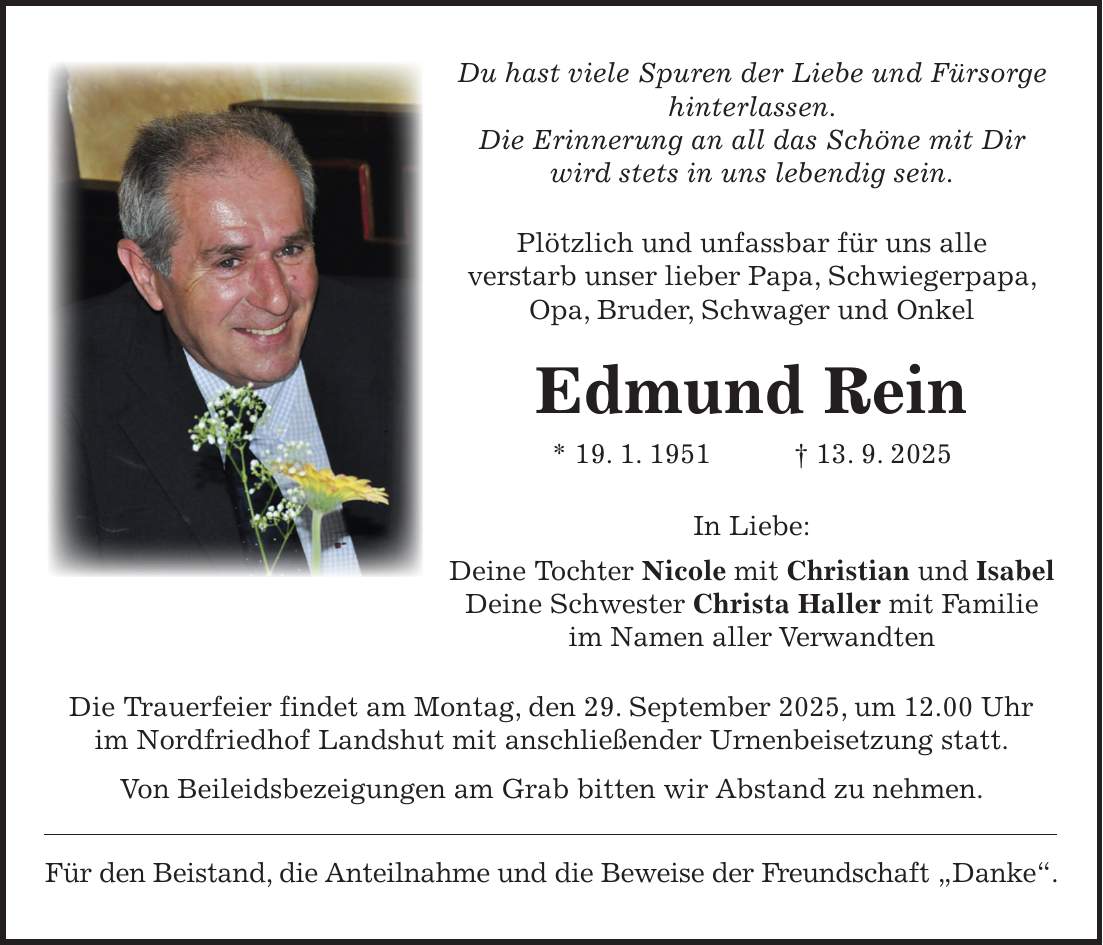 Du hast viele Spuren der Liebe und Fürsorge hinterlassen. Die Erinnerung an all das Schöne mit Dir wird stets in uns lebendig sein. Plötzlich und unfassbar für uns alle verstarb unser lieber Papa, Schwiegerpapa, Opa, Bruder, Schwager und Onkel Edmund Rein * 19. 1. 1951 + 13. 9. 2025 In Liebe: Deine Tochter Nicole mit Christian und Isabel Deine Schwester Christa Haller mit Familie im Namen aller Verwandten Die Trauerfeier findet am Montag, den 29. September 2025, um 12.00 Uhr im Nordfriedhof Landshut mit anschließender Urnenbeisetzung statt. Von Beileidsbezeigungen am Grab bitten wir Abstand zu nehmen. Für den Beistand, die Anteilnahme und die Beweise der Freundschaft 'Danke'.