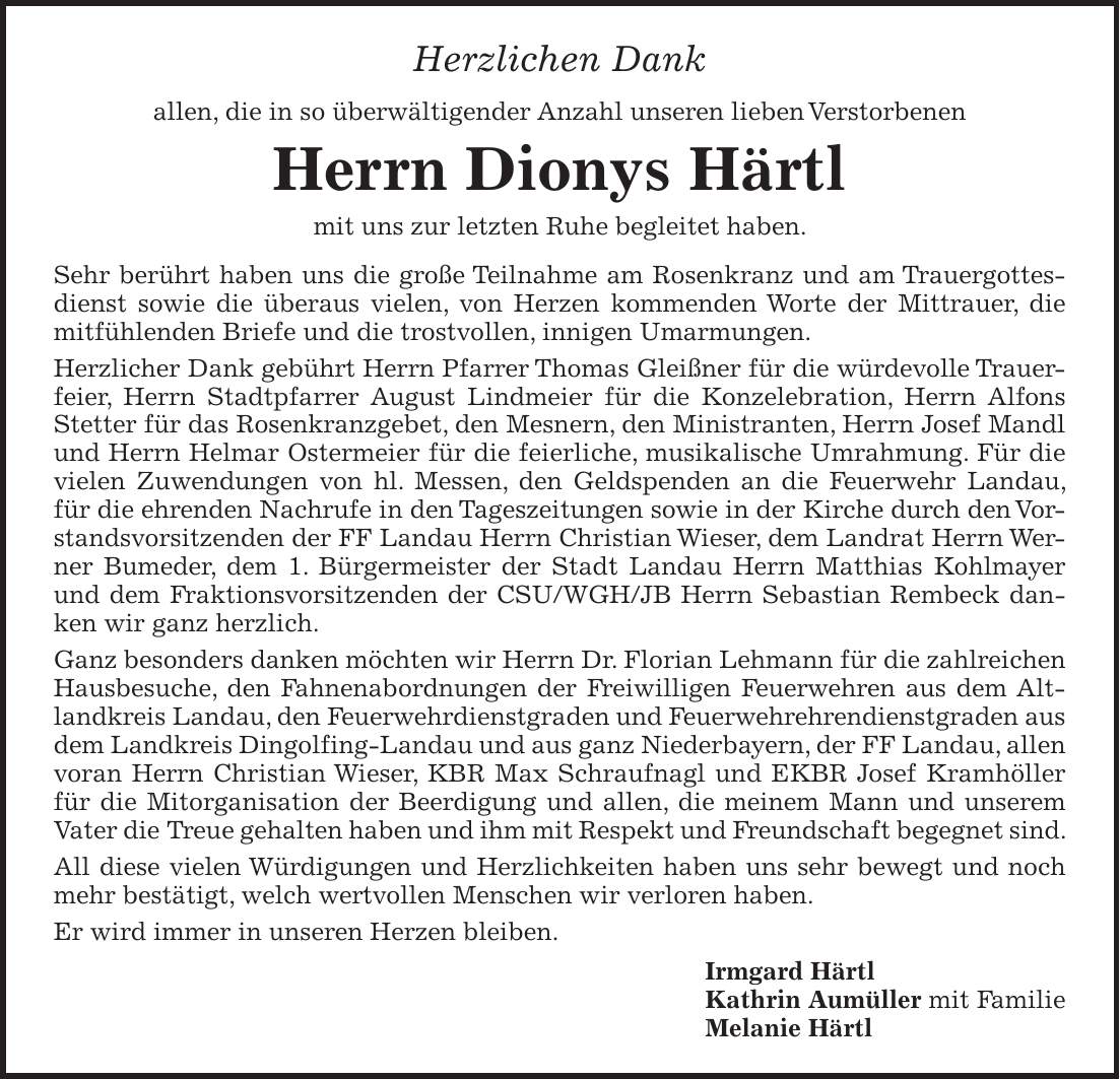Herzlichen Dank allen, die in so überwältigender Anzahl unseren lieben Verstorbenen Herrn Dionys Härtl mit uns zur letzten Ruhe begleitet haben. Sehr berührt haben uns die große Teilnahme am Rosenkranz und am Trauergottesdienst sowie die überaus vielen, von Herzen kommenden Worte der Mittrauer, die mitfühlenden Briefe und die trostvollen, innigen Umarmungen. Herzlicher Dank gebührt Herrn Pfarrer Thomas Gleißner für die würdevolle Trauerfeier, Herrn Stadtpfarrer August Lindmeier für die Konzelebration, Herrn Alfons Stetter für das Rosenkranzgebet, den Mesnern, den Ministranten, Herrn Josef Mandl und Herrn Helmar Ostermeier für die feierliche, musikalische Umrahmung. Für die vielen Zuwendungen von hl. Messen, den Geldspenden an die Feuerwehr Landau, für die ehrenden Nachrufe in den Tageszeitungen sowie in der Kirche durch den Vorstandsvorsitzenden der FF Landau Herrn Christian Wieser, dem Landrat Herrn Werner Bumeder, dem 1. Bürgermeister der Stadt Landau Herrn Matthias Kohlmayer und dem Fraktionsvorsitzenden der CSU/WGH/JB Herrn Sebastian Rembeck danken wir ganz herzlich. Ganz besonders danken möchten wir Herrn Dr. Florian Lehmann für die zahlreichen Hausbesuche, den Fahnenabordnungen der Freiwilligen Feuerwehren aus dem Altlandkreis Landau, den Feuerwehrdienstgraden und Feuerwehrehrendienstgraden aus dem Landkreis Dingolfing-Landau und aus ganz Niederbayern, der FF Landau, allen voran Herrn Christian Wieser, KBR Max Schraufnagl und EKBR Josef Kramhöller für die Mitorganisation der Beerdigung und allen, die meinem Mann und unserem Vater die Treue gehalten haben und ihm mit Respekt und Freundschaft begegnet sind. All diese vielen Würdigungen und Herzlichkeiten haben uns sehr bewegt und noch mehr bestätigt, welch wertvollen Menschen wir verloren haben. Er wird immer in unseren Herzen bleiben. Irmgard Härtl Kathrin Aumüller mit Familie Melanie Härtl