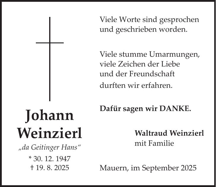 Viele Worte sind gesprochen und geschrieben worden. Viele stumme Umarmungen, viele Zeichen der Liebe und der Freundschaft durften wir erfahren. Dafür sagen wir DANKE. Waltraud Weinzierl mit Familie Mauern, im September 2025Johann Weinzierl 'da Geitinger Hans' * 30. 12. 1947 + 19. 8. 2025