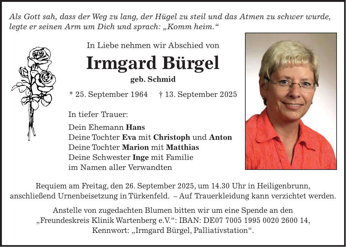 Als Gott sah, dass der Weg zu lang, der Hügel zu steil und das Atmen zu schwer wurde, legte er seinen Arm um Dich und sprach: 'Komm heim.' In Liebe nehmen wir Abschied von Irmgard Bürgel geb. Schmid * 25. September 1964 + 13. September 2025 In tiefer Trauer: Dein Ehemann Hans Deine Tochter Eva mit Christoph und Anton Deine Tochter Marion mit Matthias Deine Schwester Inge mit Familie im Namen aller Verwandten Requiem am Freitag, den 26. September 2025, um 14.30 Uhr in Heiligenbrunn, anschließend Urnenbeisetzung in Türkenfeld. - Auf Trauerkleidung kann verzichtet werden. Anstelle von zugedachten Blumen bitten wir um eine Spende an den 'Freundeskreis Klinik Wartenberg e.V.': IBAN: DE***, Kennwort: 'Irmgard Bürgel, Palliativstation'.