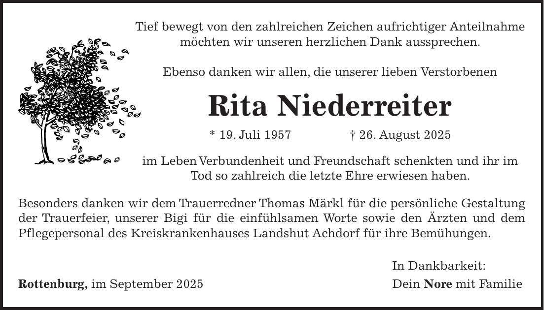 Tief bewegt von den zahlreichen Zeichen aufrichtiger Anteilnahme möchten wir unseren herzlichen Dank aussprechen. Ebenso danken wir allen, die unserer lieben Verstorbenen Rita Niederreiter * 19. Juli 1957 + 26. August 2025 im Leben Verbundenheit und Freundschaft schenkten und ihr im Tod so zahlreich die letzte Ehre erwiesen haben. Besonders danken wir dem Trauerredner Thomas Märkl für die persönliche Gestaltung der Trauerfeier, unserer Bigi für die einfühlsamen Worte sowie den Ärzten und dem Pflegepersonal des Kreiskrankenhauses Landshut Achdorf für ihre Bemühungen. In Dankbarkeit: Rottenburg, im September 2025 Dein Nore mit Familie