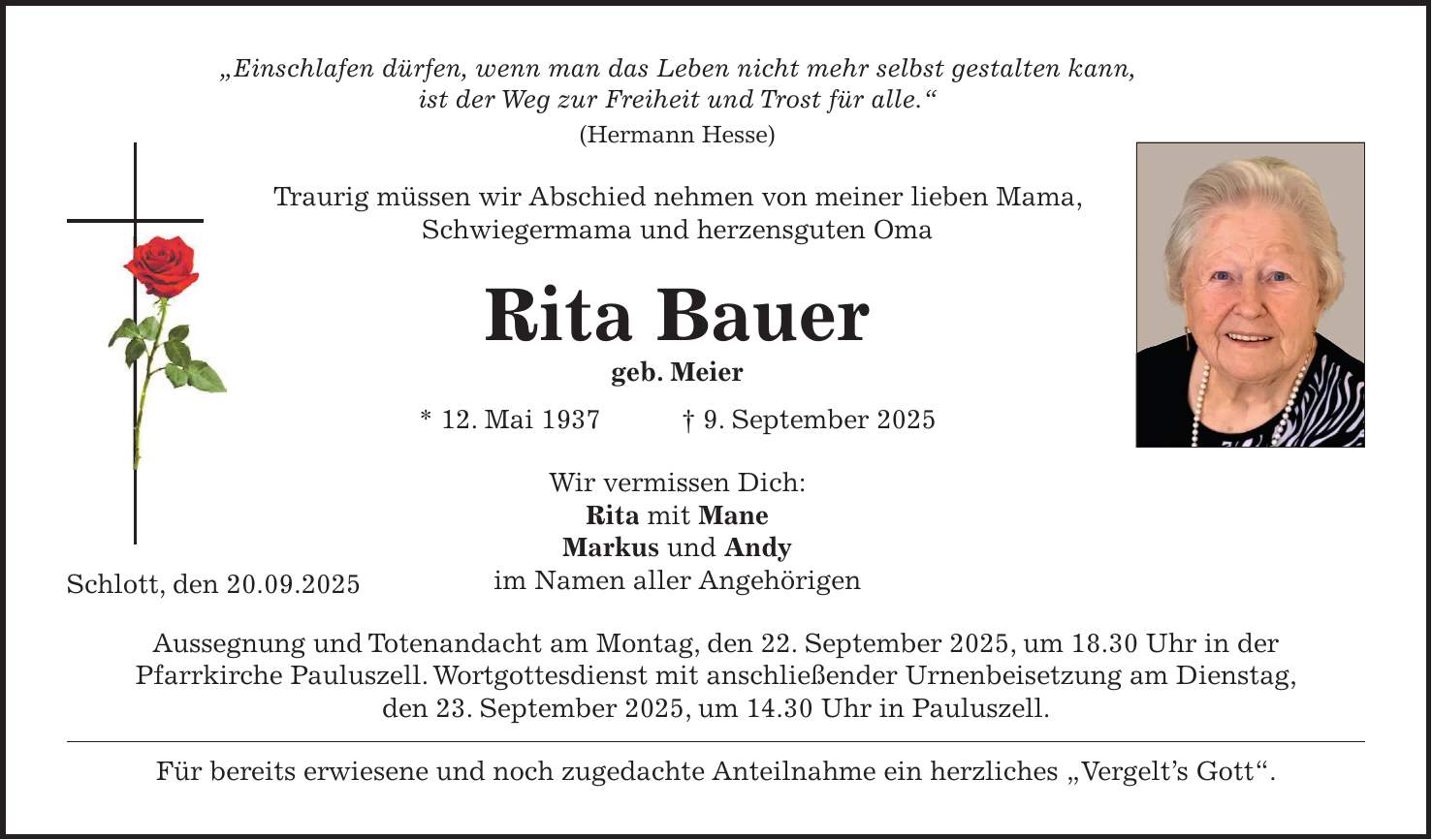 'Einschlafen dürfen, wenn man das Leben nicht mehr selbst gestalten kann, ist der Weg zur Freiheit und Trost für alle.' (Hermann Hesse) Traurig müssen wir Abschied nehmen von meiner lieben Mama, Schwiegermama und herzensguten Oma Rita Bauer geb. Meier * 12. Mai 1937 + 9. September 2025 Wir vermissen Dich: Rita mit Mane Markus und Andy im Namen aller Angehörigen Aussegnung und Totenandacht am Montag, den 22. September 2025, um 18.30 Uhr in der Pfarrkirche Pauluszell. Wortgottesdienst mit anschließender Urnenbeisetzung am Dienstag, den 23. September 2025, um 14.30 Uhr in Pauluszell. Für bereits erwiesene und noch zugedachte Anteilnahme ein herzliches 'Vergelt's Gott'.Schlott, den 20.09.2025