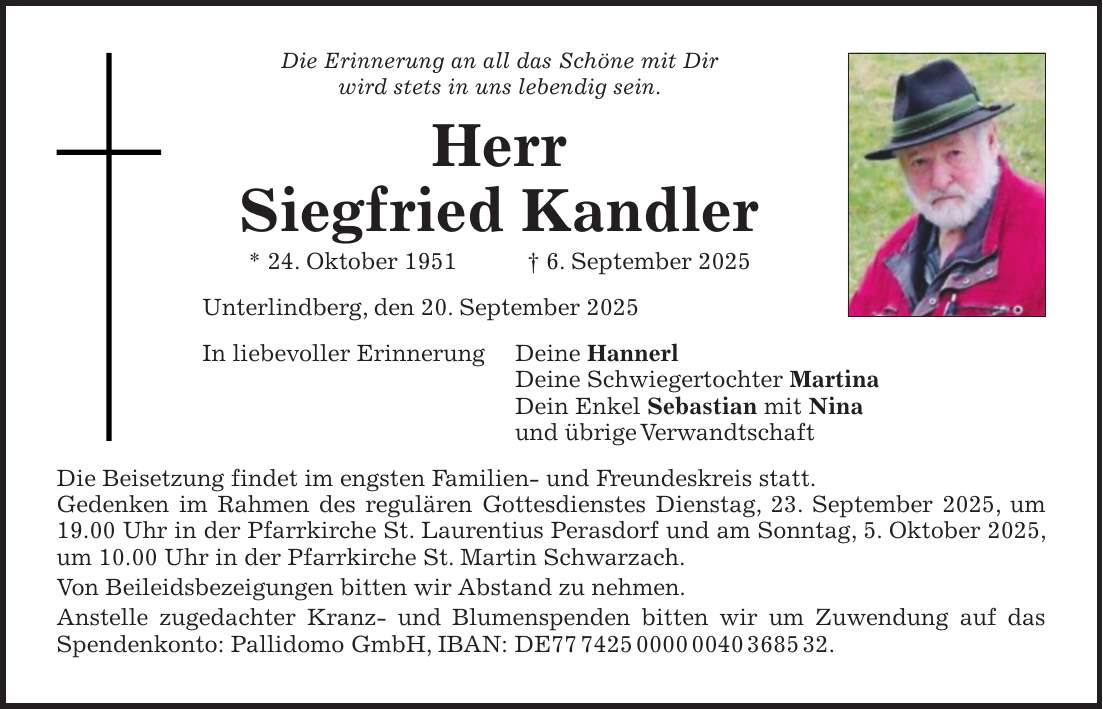 Die Erinnerung an all das Schöne mit Dir wird stets in uns lebendig sein. Herr Siegfried Kandler * 24. Oktober 1951 + 6. September 2025 Unterlindberg, den 20. September 2025 In liebevoller Erinnerung Deine Hannerl Deine Schwiegertochter Martina Dein Enkel Sebastian mit Nina und übrige Verwandtschaft Die Beisetzung findet im engsten Familien- und Freundeskreis statt. Gedenken im Rahmen des regulären Gottesdienstes Dienstag, 23. September 2025, um 19.00 Uhr in der Pfarrkirche St. Laurentius Perasdorf und am Sonntag, 5. Oktober 2025, um 10.00 Uhr in der Pfarrkirche St. Martin Schwarzach. Von Beileidsbezeigungen bitten wir Abstand zu nehmen. Anstelle zugedachter Kranz- und Blumenspenden bitten wir um Zuwendung auf das Spendenkonto: Pallidomo GmbH, IBAN: DE***.