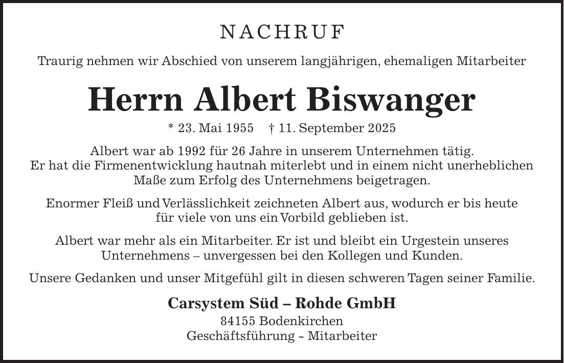 NACHRUF Traurig nehmen wir Abschied von unserem langjährigen, ehemaligen Mitarbeiter Herrn Albert Biswanger * 23. Mai 1955 + 11. September 2025 Albert war ab 1992 für 26 Jahre in unserem Unternehmen tätig. Er hat die Firmenentwicklung hautnah miterlebt und in einem nicht unerheblichen Maße zum Erfolg des Unternehmens beigetragen. Enormer Fleiß und Verlässlichkeit zeichneten Albert aus, wodurch er bis heute für viele von uns ein Vorbild geblieben ist. Albert war mehr als ein Mitarbeiter. Er ist und bleibt ein Urgestein unseres Unternehmens - unvergessen bei den Kollegen und Kunden. Unsere Gedanken und unser Mitgefühl gilt in diesen schweren Tagen seiner Familie. Carsystem Süd - Rohde GmbH 84155 Bodenkirchen Geschäftsführung - Mitarbeiter 