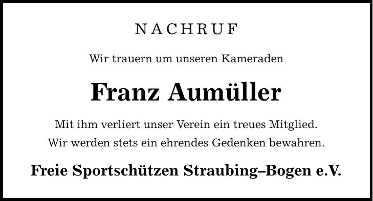NACHRUF Wir trauern um unseren Kameraden Franz Aumüller Mit ihm verliert unser Verein ein treues Mitglied. Wir werden stets ein ehrendes Gedenken bewahren. Freie Sportschützen Straubing-Bogen e.V.