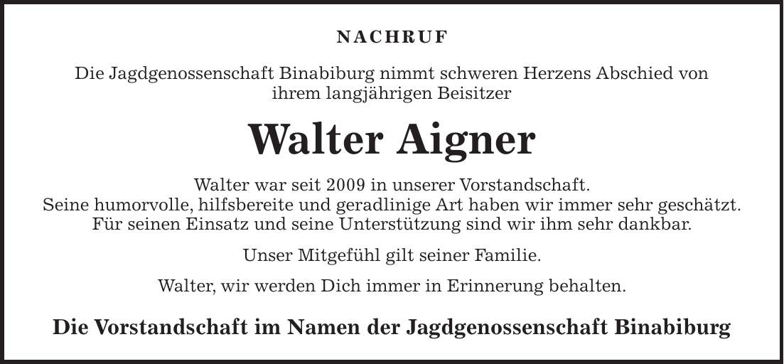 Nachruf Die Jagdgenossenschaft Binabiburg nimmt schweren Herzens Abschied von ihrem langjährigen Beisitzer Walter Aigner Walter war seit 2009 in unserer Vorstandschaft. Seine humorvolle, hilfsbereite und geradlinige Art haben wir immer sehr geschätzt. Für seinen Einsatz und seine Unterstützung sind wir ihm sehr dankbar. Unser Mitgefühl gilt seiner Familie. Walter, wir werden Dich immer in Erinnerung behalten. Die Vorstandschaft im Namen der Jagdgenossenschaft Binabiburg