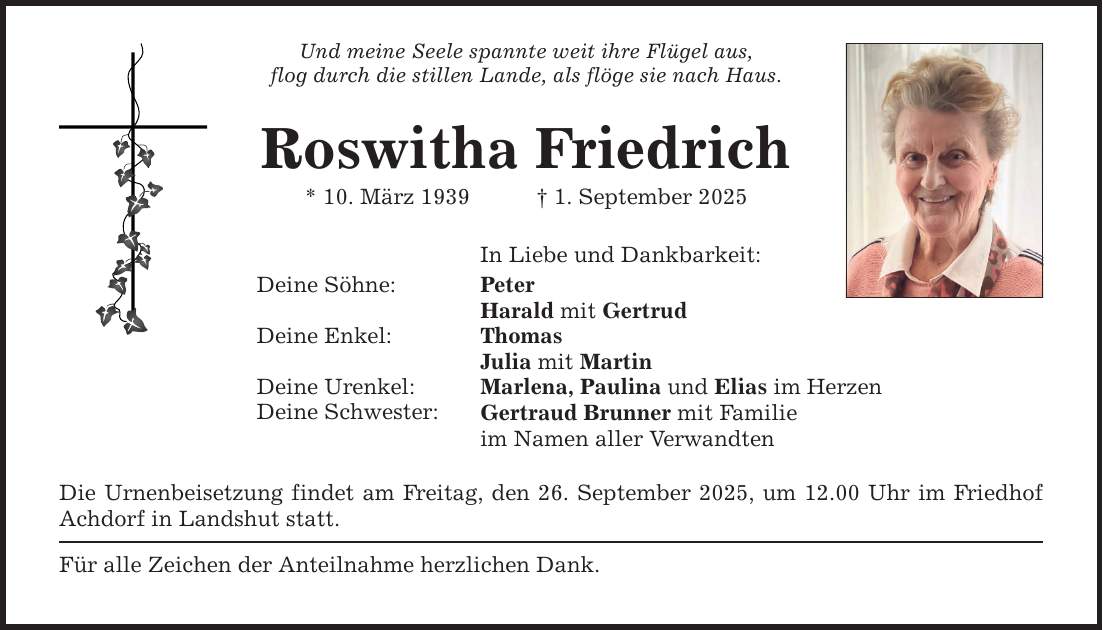 Und meine Seele spannte weit ihre Flügel aus, flog durch die stillen Lande, als flöge sie nach Haus. Roswitha Friedrich * 10. März 1939 _ 1. September 2025 Deine Söhne: Deine Enkel: Deine Urenkel: Deine Schwester: In Liebe und Dankbarkeit: Peter Harald mit Gertrud Thomas Julia mit Martin Marlena, Paulina und Elias im Herzen Gertraud Brunner mit Familie im Namen aller Verwandten Die Urnenbeisetzung findet am Freitag, den 26. September 2025, um 12.00 Uhr im Friedhof Achdorf in Landshut statt. Für alle Zeichen der Anteilnahme herzlichen Dank.