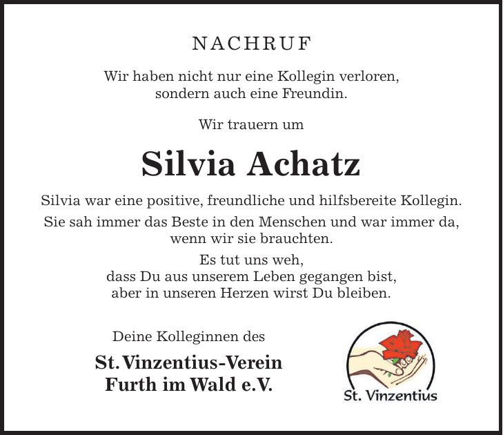 Nachruf Wir haben nicht nur eine Kollegin verloren, sondern auch eine Freundin. Wir trauern um Silvia Achatz Silvia war eine positive, freundliche und hilfsbereite Kollegin. Sie sah immer das Beste in den Menschen und war immer da, wenn wir sie brauchten. Es tut uns weh, dass Du aus unserem Leben gegangen bist, aber in unseren Herzen wirst Du bleiben. Deine Kolleginnen des St. Vinzentius-Verein Furth im Wald e.V.