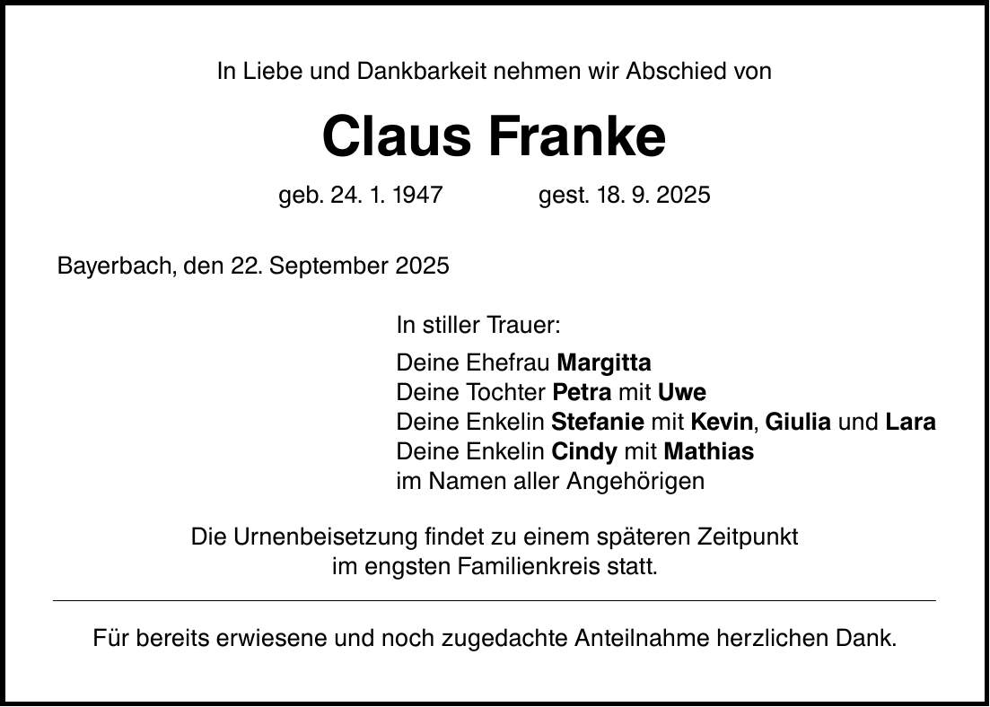 In Liebe und Dankbarkeit nehmen wir Abschied von Claus Franke geb. 24. 1. 1947 gest. 18. 9. 2025 Bayerbach, den 22. September 2025 In stiller Trauer: Deine Ehefrau Margitta Deine Tochter Petra mit Uwe Deine Enkelin Stefanie mit Kevin, Giulia und Lara Deine Enkelin Cindy mit Mathias im Namen aller Angehörigen Die Urnenbeisetzung findet zu einem späteren Zeitpunkt im engsten Familienkreis statt. Für bereits erwiesene und noch zugedachte Anteilnahme herzlichen Dank.