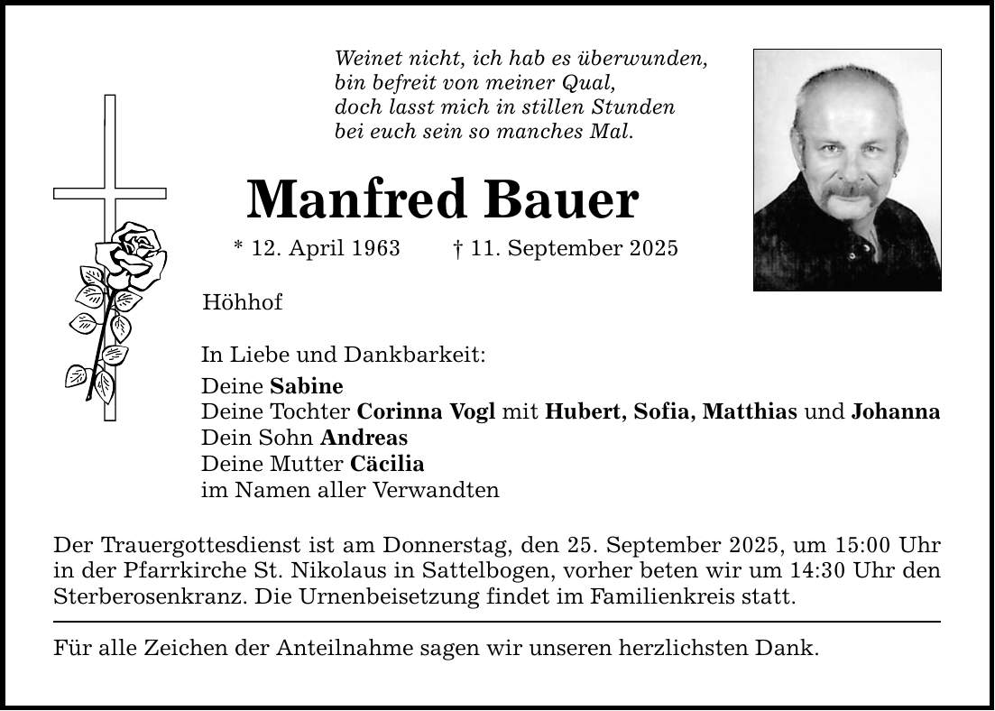 Weinet nicht, ich hab es überwunden, bin befreit von meiner Qual, doch lasst mich in stillen Stunden bei euch sein so manches Mal. Manfred Bauer * 12. April 1963 _ 11. September 2025 Höhhof In Liebe und Dankbarkeit: Deine Sabine Deine Tochter Corinna Vogl mit Hubert, Sofia, Matthias und Johanna Dein Sohn Andreas Deine Mutter Cäcilia im Namen aller Verwandten Der Trauergottesdienst ist am Donnerstag, den 25. September 2025, um 15:00 Uhr in der Pfarrkirche St. Nikolaus in Sattelbogen, vorher beten wir um 14:30 Uhr den Sterberosenkranz. Die Urnenbeisetzung findet im Familienkreis statt. Für alle Zeichen der Anteilnahme sagen wir unseren herzlichsten Dank.
