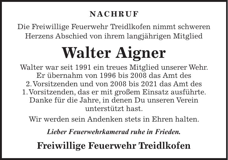 NACHRUF Die Freiwillige Feuerwehr Treidlkofen nimmt schweren Herzens Abschied von ihrem langjährigen Mitglied Walter Aigner Walter war seit 1991 ein treues Mitglied unserer Wehr. Er übernahm von 1996 bis 2008 das Amt des 2. Vorsitzenden und von 2008 bis 2021 das Amt des 1. Vorsitzenden, das er mit großem Einsatz ausführte. Danke für die Jahre, in denen Du unseren Verein unterstützt hast. Wir werden sein Andenken stets in Ehren halten. Lieber Feuerwehrkamerad ruhe in Frieden. Freiwillige Feuerwehr Treidlkofen