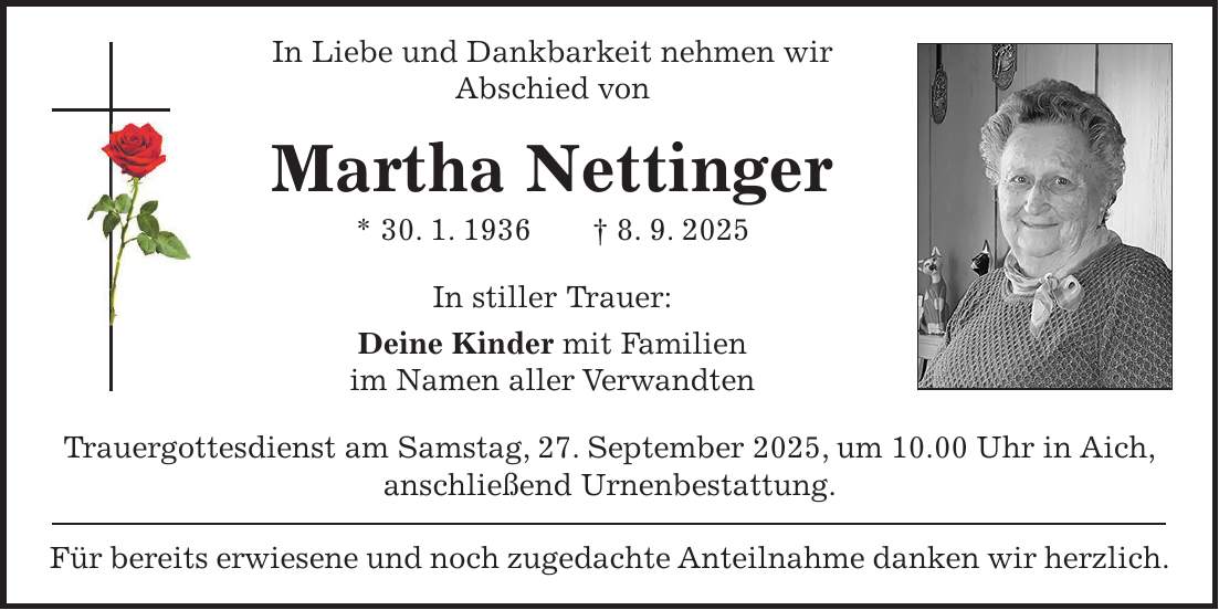 In Liebe und Dankbarkeit nehmen wir Abschied von Martha Nettinger * 30. 1. 1936 + 8. 9. 2025 In stiller Trauer: Deine Kinder mit Familien im Namen aller Verwandten Trauergottesdienst am Samstag, 27. September 2025, um 10.00 Uhr in Aich, anschließend Urnenbestattung. Für bereits erwiesene und noch zugedachte Anteilnahme danken wir herzlich.