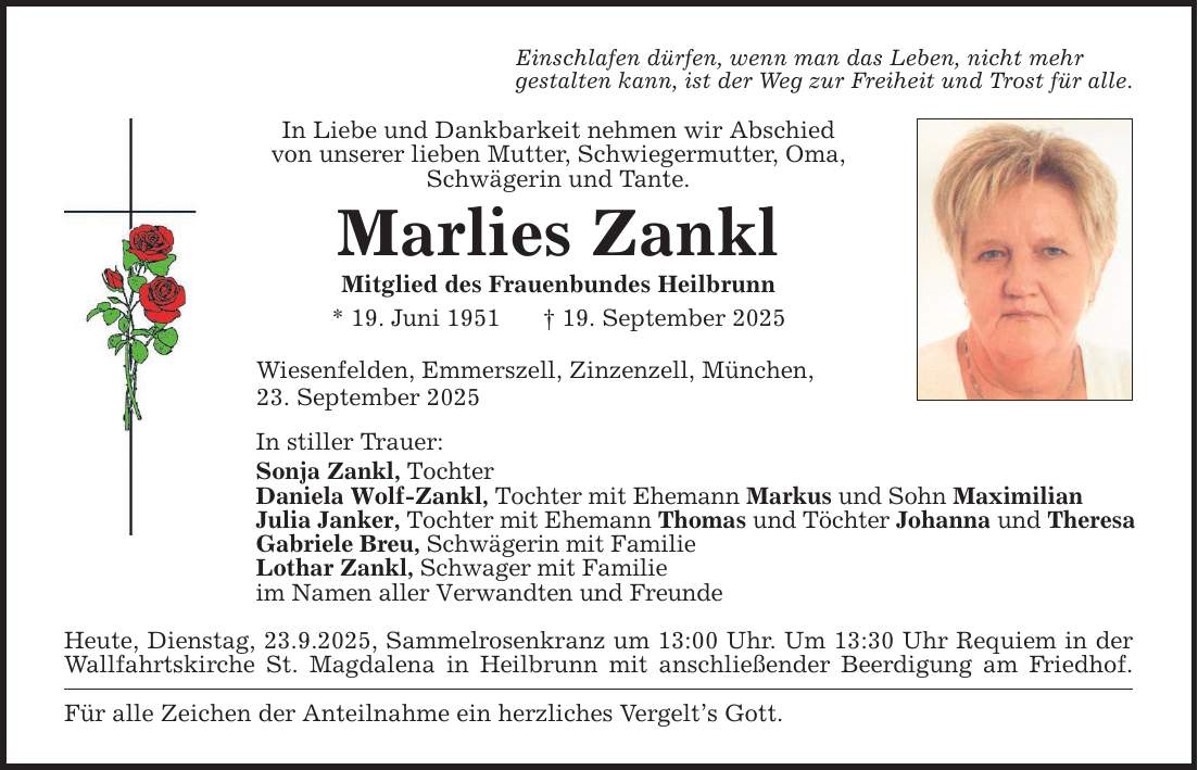 Einschlafen dürfen, wenn man das Leben, nicht mehrgestalten kann, ist der Weg zur Freiheit und Trost für alle. In Liebe und Dankbarkeit nehmen wir Abschiedvon unserer lieben Mutter, Schwiegermutter, Oma, Schwägerin und Tante. Marlies Zankl Mitglied des Frauenbundes Heilbrunn* 19. Juni 1951 _ 19. September 2025Wiesenfelden, Emmerszell, Zinzenzell, München,23. September 2025 In stiller Trauer: Sonja Zankl, Tochter Daniela Wolf-Zankl, Tochter mit Ehemann Markus und Sohn Maximilian Julia Janker, Tochter mit Ehemann Thomas und Töchter Johanna und Theresa Gabriele Breu, Schwägerin mit Familie Lothar Zankl, Schwager mit Familie im Namen aller Verwandten und Freunde Heute, Dienstag, 23.9.2025, Sammelrosenkranz um 13:00 Uhr. Um 13:30 Uhr Requiem in der Wallfahrtskirche St. Magdalena in Heilbrunn mit anschließender Beerdigung am Friedhof. Für alle Zeichen der Anteilnahme ein herzliches Vergelt's Gott.