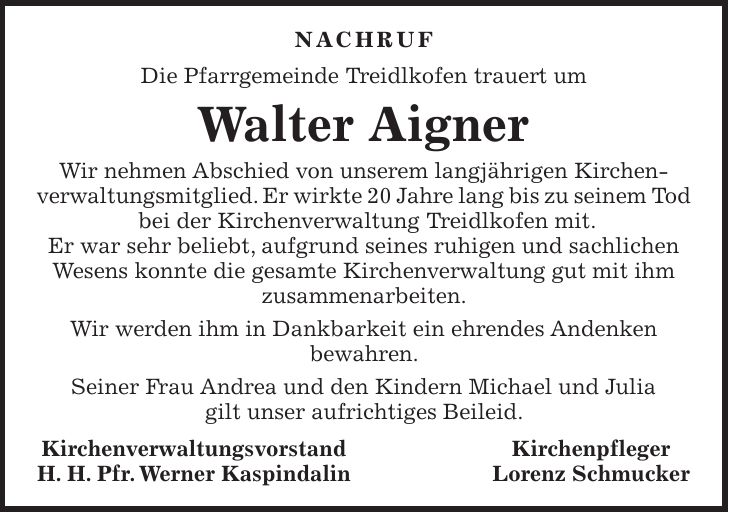 NACHRUF Die Pfarrgemeinde Treidlkofen trauert um Walter Aigner Wir nehmen Abschied von unserem langjährigen Kirchen- verwaltungsmitglied. Er wirkte 20 Jahre lang bis zu seinem Tod bei der Kirchenverwaltung Treidlkofen mit. Er war sehr beliebt, aufgrund seines ruhigen und sachlichen Wesens konnte die gesamte Kirchenverwaltung gut mit ihm zusammenarbeiten. Wir werden ihm in Dankbarkeit ein ehrendes Andenken bewahren. Seiner Frau Andrea und den Kindern Michael und Julia gilt unser aufrichtiges Beileid. Kirchenverwaltungsvorstand Kirchenpfleger H. H. Pfr. Werner Kaspindalin Lorenz Schmucker