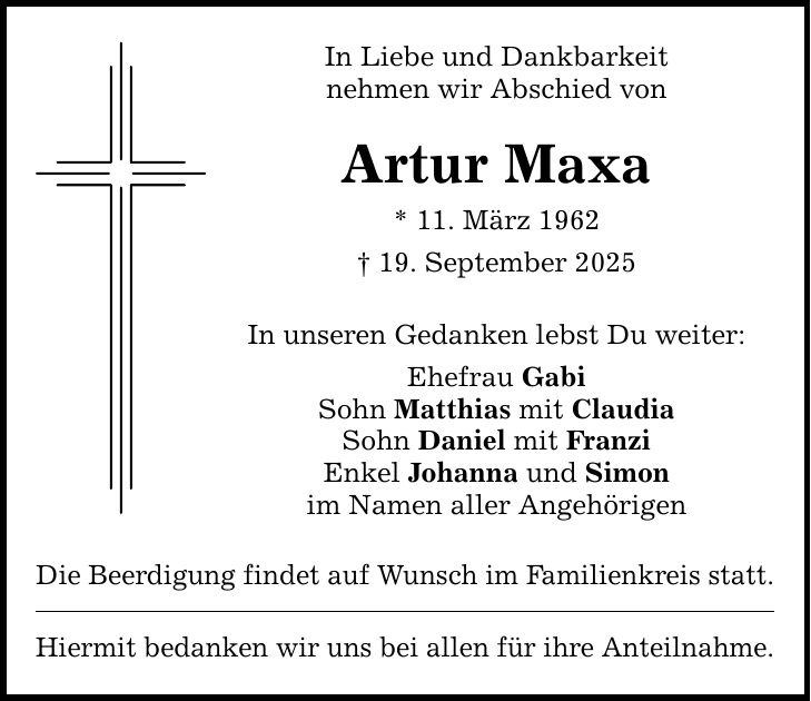 In Liebe und Dankbarkeit nehmen wir Abschied von Artur Maxa * 11. März 1962 _ 19. September 2025 In unseren Gedanken lebst Du weiter: Ehefrau Gabi Sohn Matthias mit Claudia Sohn Daniel mit Franzi Enkel Johanna und Simon im Namen aller Angehörigen Die Beerdigung findet auf Wunsch im Familienkreis statt. Hiermit bedanken wir uns bei allen für ihre Anteilnahme.