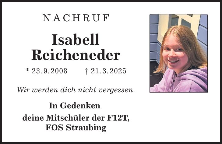 NACHRUF Isabell Reicheneder * 23. 9. 2008 _ 21. 3. 2025 Wir werden dich nicht vergessen. In Gedenken deine Mitschüler der F12T, FOS Straubing