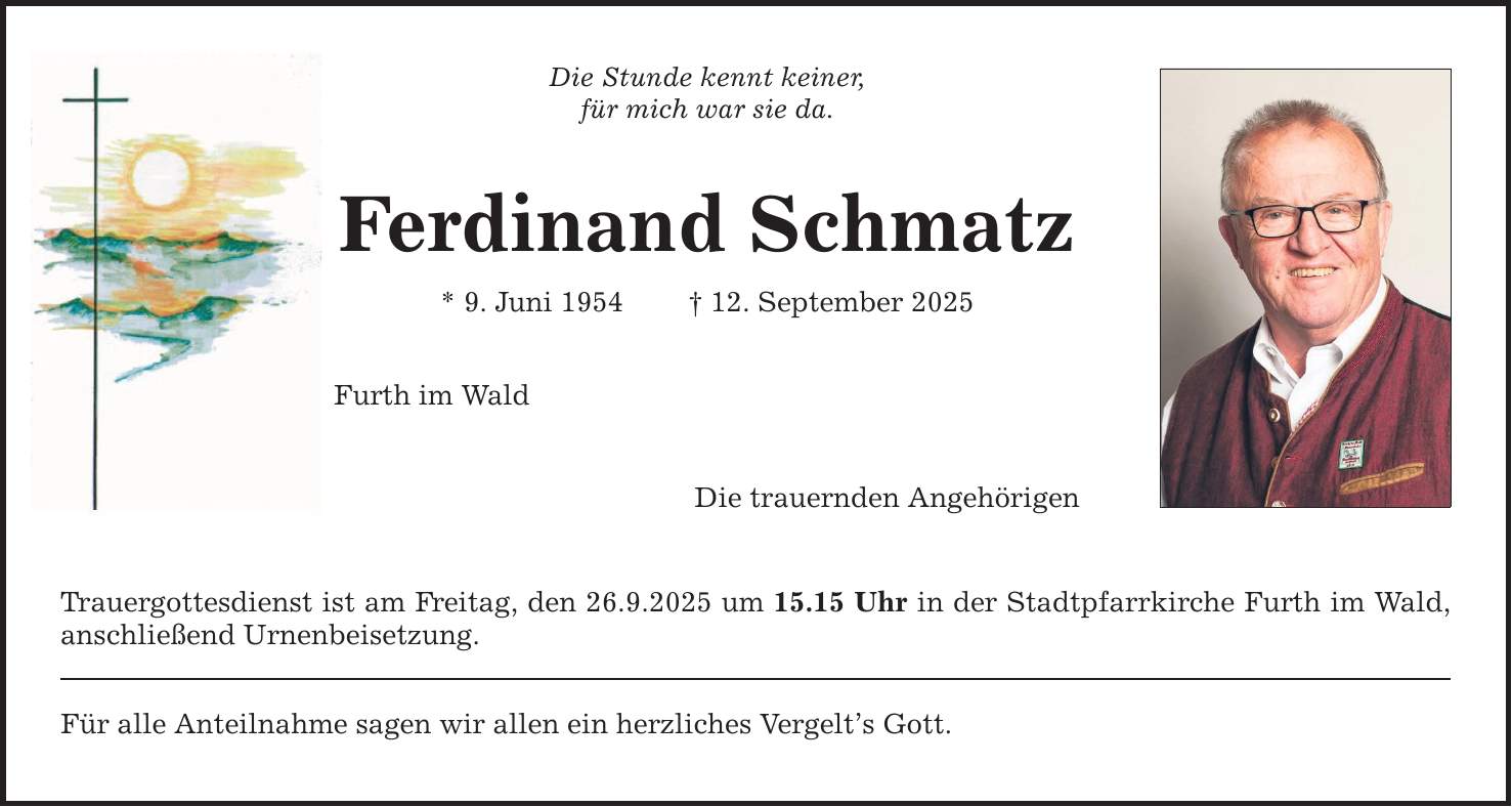 Die Stunde kennt keiner, für mich war sie da. Ferdinand Schmatz * 9. Juni 1954 _ 12. September 2025 Furth im Wald Die trauernden Angehörigen Trauergottesdienst ist am Freitag, den 26.9.2025 um 15.15 Uhr in der Stadtpfarrkirche Furth im Wald, anschließend Urnenbeisetzung. Für alle Anteilnahme sagen wir allen ein herzliches Vergelt's Gott.
