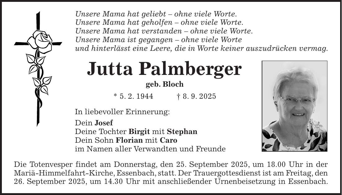 Unsere Mama hat geliebt - ohne viele Worte. Unsere Mama hat geholfen - ohne viele Worte. Unsere Mama hat verstanden - ohne viele Worte. Unsere Mama ist gegangen - ohne viele Worte und hinterlässt eine Leere, die in Worte keiner auszudrücken vermag. Jutta Palmberger geb. Bloch * 5. 2. 1944 + 8. 9. 2025 In liebevoller Erinnerung: Dein Josef Deine Tochter Birgit mit Stephan Dein Sohn Florian mit Caro im Namen aller Verwandten und Freunde Die Totenvesper findet am Donnerstag, den 25. September 2025, um 18.00 Uhr in der Mariä-Himmelfahrt-Kirche, Essenbach, statt. Der Trauergottesdienst ist am Freitag, den 26. September 2025, um 14.30 Uhr mit anschließender Urnenbeisetzung in Essenbach.