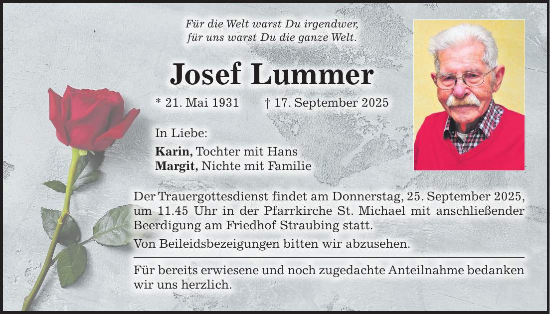Für die Welt warst Du irgendwer, für uns warst Du die ganze Welt. Josef Lummer * 21. Mai 1931 + 17. September 2025 In Liebe: Karin, Tochter mit Hans Margit, Nichte mit Familie Der Trauergottesdienst findet am Donnerstag, 25. September 2025, um 11.45 Uhr in der Pfarrkirche St. Michael mit anschließender Beerdigung am Friedhof Straubing statt. Von Beileidsbezeigungen bitten wir abzusehen. Für bereits erwiesene und noch zugedachte Anteilnahme bedanken wir uns herzlich.