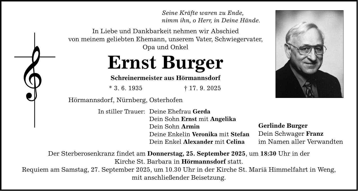 Seine Kräfte waren zu Ende, nimm ihn, o Herr, in Deine Hände. In Liebe und Dankbarkeit nehmen wir Abschied von meinem geliebten Ehemann, unserem Vater, Schwiegervater, Opa und Onkel Ernst Burger Schreinermeister aus Hörmannsdorf * 3. 6. 1935 _ 17. 9. 2025 Hörmannsdorf, Nürnberg, Osterhofen In stiller Trauer: Deine Ehefrau Gerda Dein Sohn Ernst mit Angelika Dein Sohn Armin Deine Enkelin Veronika mit Stefan Dein Enkel Alexander mit Celina Der Sterberosenkranz findet am Donnerstag, 25. September 2025, um 18:30 Uhr in der Kirche St. Barbara in Hörmannsdorf statt. Requiem am Samstag, 27. September 2025, um 10.30 Uhr in der Kirche St. Mariä Himmelfahrt in Weng, mit anschließender Beisetzung. Gerlinde Burger Dein Schwager Franz im Namen aller Verwandten