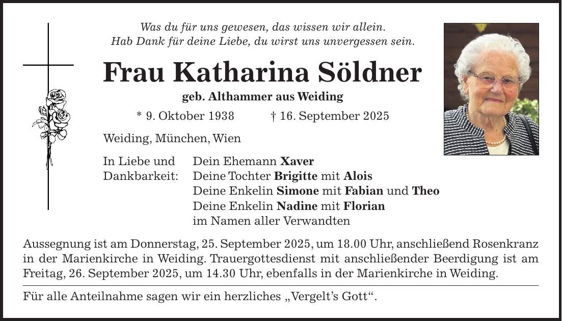 Was du für uns gewesen, das wissen wir allein. Hab Dank für deine Liebe, du wirst uns unvergessen sein. Frau Katharina Söldner geb. Althammer aus Weiding * 9. Oktober 1938 + 16. September 2025 Weiding, München, Wien In Liebe und Dein Ehemann Xaver Dankbarkeit: Deine Tochter Brigitte mit Alois Deine Enkelin Simone mit Fabian und Theo Deine Enkelin Nadine mit Florian im Namen aller Verwandten Aussegnung ist am Donnerstag, 25. September 2025, um 18.00 Uhr, anschließend Rosenkranz in der Marienkirche in Weiding. Trauergottesdienst mit anschließender Beerdigung ist am Freitag, 26. September 2025, um 14.30 Uhr, ebenfalls in der Marienkirche in Weiding. Für alle Anteilnahme sagen wir ein herzliches 'Vergelt's Gott'. 