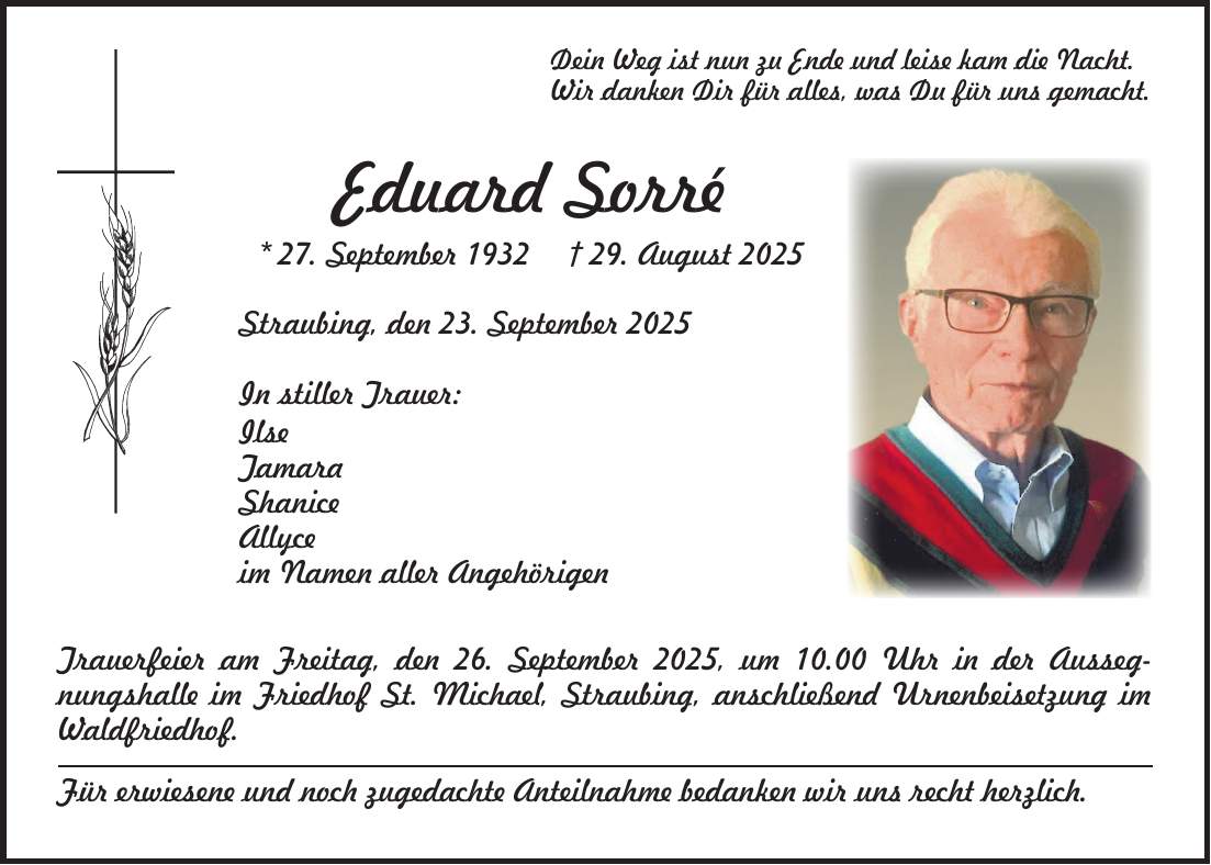 Dein Weg ist nun zu Ende und leise kam die Nacht. Wir danken Dir für alles, was Du für uns gemacht. Eduard Sorré * 27. September 1932 + 29. August 2025 Straubing, den 23. September 2025 In stiller Trauer: Ilse Tamara Shanice Allyce im Namen aller Angehörigen Trauerfeier am Freitag, den 26. September 2025, um 10.00 Uhr in der Aussegnungshalle im Friedhof St. Michael, Straubing, anschließend Urnenbeisetzung im Waldfriedhof. Für erwiesene und noch zugedachte Anteilnahme bedanken wir uns recht herzlich. 