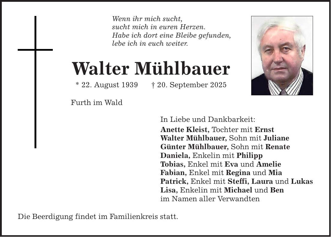 Wenn ihr mich sucht, sucht mich in euren Herzen. Habe ich dort eine Bleibe gefunden, lebe ich in euch weiter. Walter Mühlbauer * 22. August 1939 _ 20. September 2025 Furth im Wald In Liebe und Dankbarkeit: Anette Kleist, Tochter mit Ernst Walter Mühlbauer, Sohn mit Juliane Günter Mühlbauer, Sohn mit Renate Daniela, Enkelin mit Philipp Tobias, Enkel mit Eva und Amelie Fabian, Enkel mit Regina und Mia Patrick, Enkel mit Steffi, Laura und Lukas Lisa, Enkelin mit Michael und Ben im Namen aller Verwandten Die Beerdigung findet im Familienkreis statt.