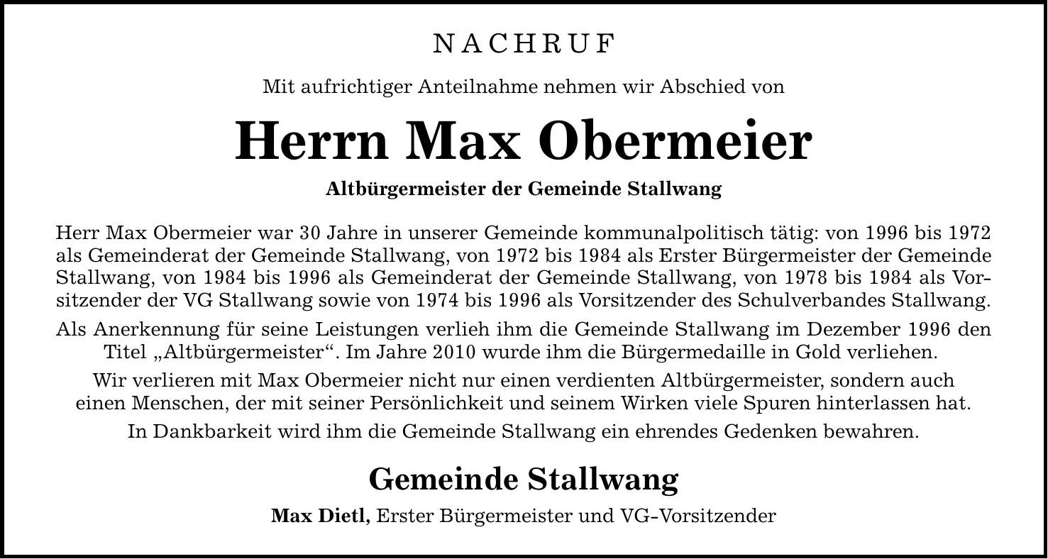 NACHRUF Mit aufrichtiger Anteilnahme nehmen wir Abschied von Herrn Max Obermeier Altbürgermeister der Gemeinde Stallwang Herr Max Obermeier war 30 Jahre in unserer Gemeinde kommunalpolitisch tätig: von 1996 bis 1972 als Gemeinderat der Gemeinde Stallwang, von 1972 bis 1984 als Erster Bürgermeister der Gemeinde Stallwang, von 1984 bis 1996 als Gemeinderat der Gemeinde Stallwang, von 1978 bis 1984 als Vorsitzender der VG Stallwang sowie von 1974 bis 1996 als Vorsitzender des Schulverbandes Stallwang. Als Anerkennung für seine Leistungen verlieh ihm die Gemeinde Stallwang im Dezember 1996 den Titel 