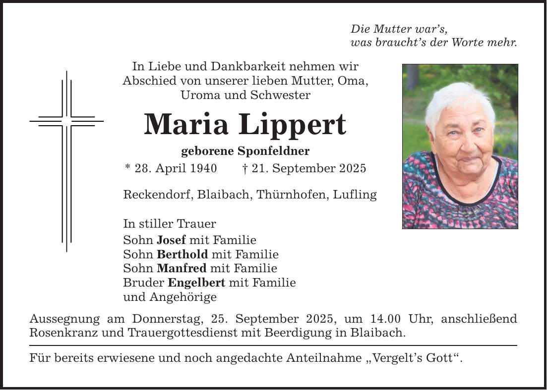 Die Mutter war's, was braucht's der Worte mehr. In Liebe und Dankbarkeit nehmen wir Abschied von unserer lieben Mutter, Oma, Uroma und Schwester Maria Lippert geborene Sponfeldner * 28. April 1940 _ 21. September 2025 Reckendorf, Blaibach, Thürnhofen, Lufling In stiller Trauer Sohn Josef mit Familie Sohn Berthold mit Familie Sohn Manfred mit Familie Bruder Engelbert mit Familie und Angehörige Aussegnung am Donnerstag, 25. September 2025, um 14.00 Uhr, anschließend ­Rosenkranz und Trauergottesdienst mit Beerdigung in Blaibach. Für bereits erwiesene und noch angedachte Anteilnahme 