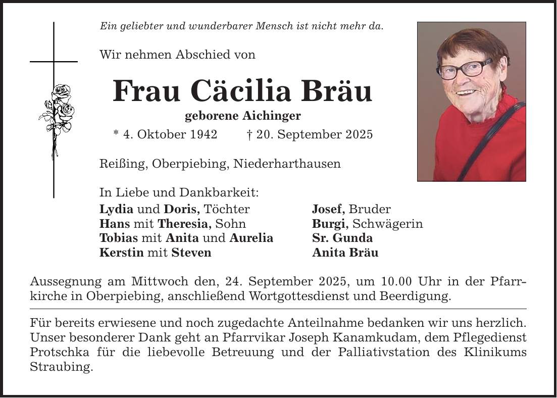 Ein geliebter und wunderbarer Mensch ist nicht mehr da. Wir nehmen Abschied von Frau Cäcilia Bräu geborene Aichinger * 4. Oktober 1942 _ 20. September 2025 Reißing, Oberpiebing, Niederharthausen In Liebe und Dankbarkeit: Lydia und Doris, Töchter Josef, Bruder Hans mit Theresia, Sohn Burgi, Schwägerin Tobias mit Anita und Aurelia Sr. Gunda Kerstin mit Steven Anita Bräu Aussegnung am Mittwoch den, 24. September 2025, um 10.00 Uhr in der Pfarr­kirche in Oberpiebing, anschließend Wortgottesdienst und Beerdigung. Für bereits erwiesene und noch zugedachte Anteilnahme bedanken wir uns herzlich. Unser besonderer Dank geht an Pfarrvikar Joseph Kanamkudam, dem Pflegedienst Protschka für die liebevolle Betreuung und der Palliativstation des Klinikums Straubing.