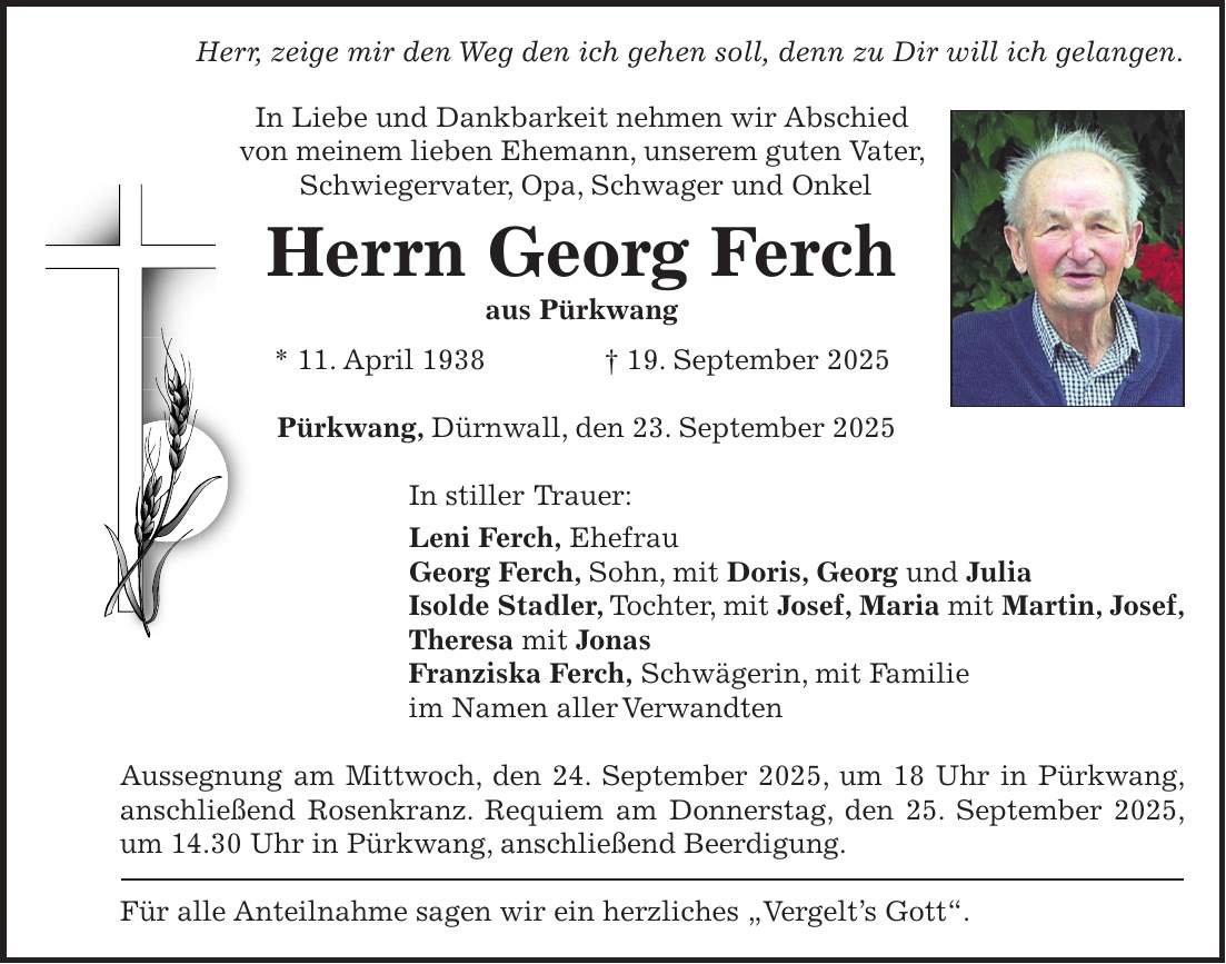 Herr, zeige mir den Weg den ich gehen soll, denn zu Dir will ich gelangen. In Liebe und Dankbarkeit nehmen wir Abschied von meinem lieben Ehemann, unserem guten Vater, Schwiegervater, Opa, Schwager und Onkel Herrn Georg Ferch aus Pürkwang * 11. April 1938 + 19. September 2025 Pürkwang, Dürnwall, den 23. September 2025 In stiller Trauer: Leni Ferch, Ehefrau Georg Ferch, Sohn, mit Doris, Georg und Julia Isolde Stadler, Tochter, mit Josef, Maria mit Martin, Josef, Theresa mit Jonas Franziska Ferch, Schwägerin, mit Familie im Namen aller Verwandten Aussegnung am Mittwoch, den 24. September 2025, um 18 Uhr in Pürkwang, anschließend Rosenkranz. Requiem am Donnerstag, den 25. September 2025, um 14.30 Uhr in Pürkwang, anschließend Beerdigung. Für alle Anteilnahme sagen wir ein herzliches 'Vergelt's Gott'.